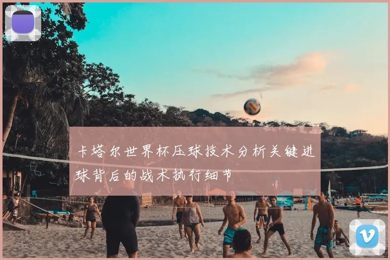 卡塔尔世界杯压球技术分析关键进球背后的战术执行细节