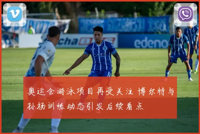 奥运会游泳项目再受关注 博尔特与孙杨训练动态引发后续看点