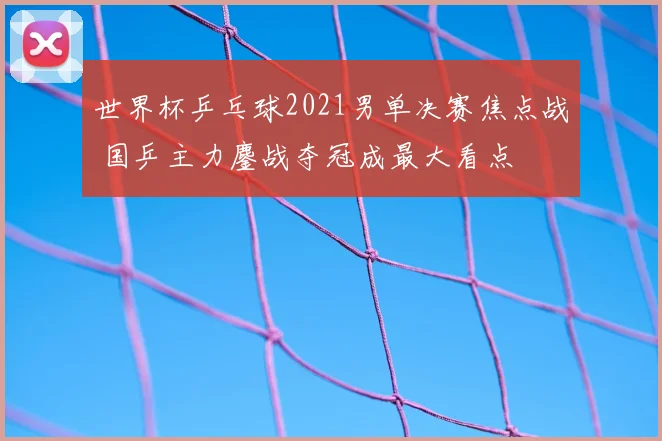 世界杯乒乓球2021男单决赛焦点战 国乒主力鏖战夺冠成最大看点