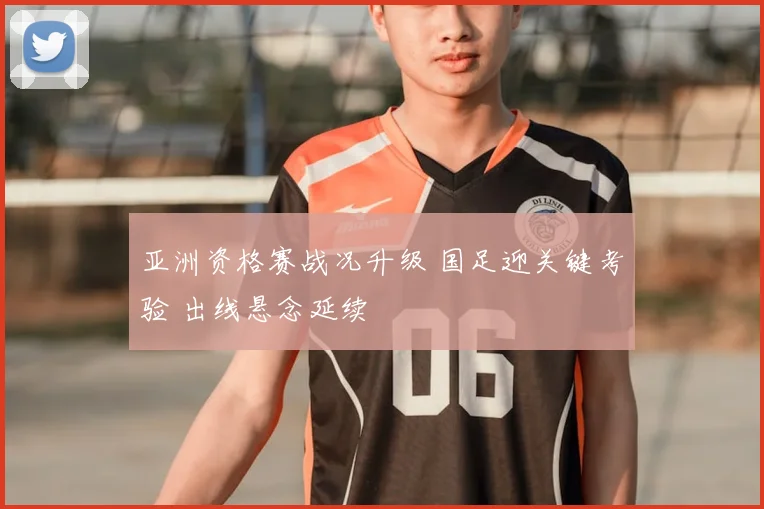 亚洲资格赛战况升级 国足迎关键考验 出线悬念延续