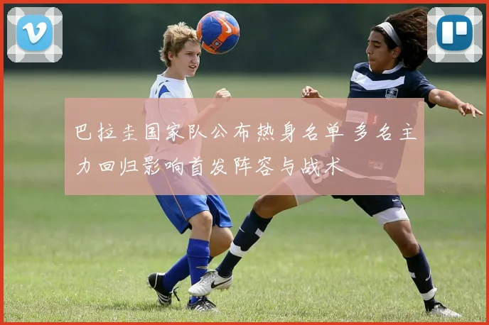 巴拉圭国家队公布热身名单 多名主力回归影响首发阵容与战术