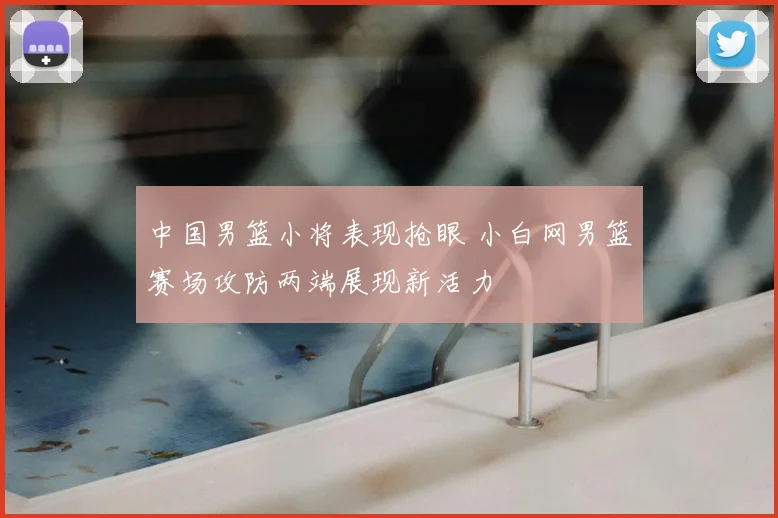 中国男篮小将表现抢眼 小白网男篮赛场攻防两端展现新活力