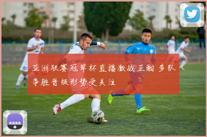 亚洲联赛冠军杯直播激战正酣 多队争胜晋级形势受关注