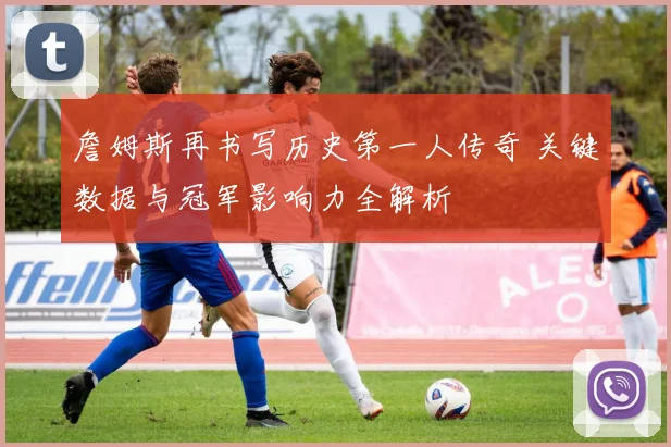 詹姆斯再书写历史第一人传奇 关键数据与冠军影响力全解析