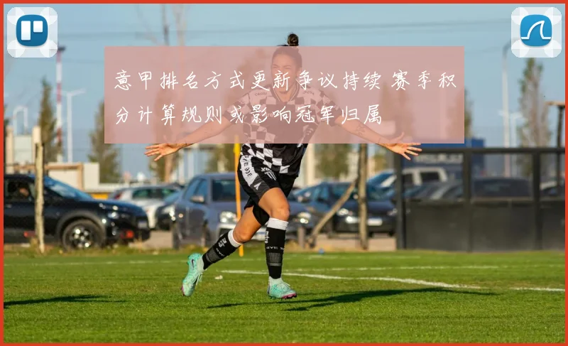 意甲排名方式更新争议持续 赛季积分计算规则或影响冠军归属