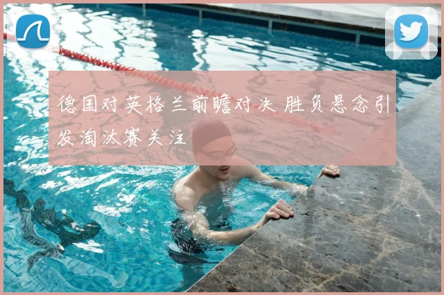 德国对英格兰前瞻对决 胜负悬念引发淘汰赛关注