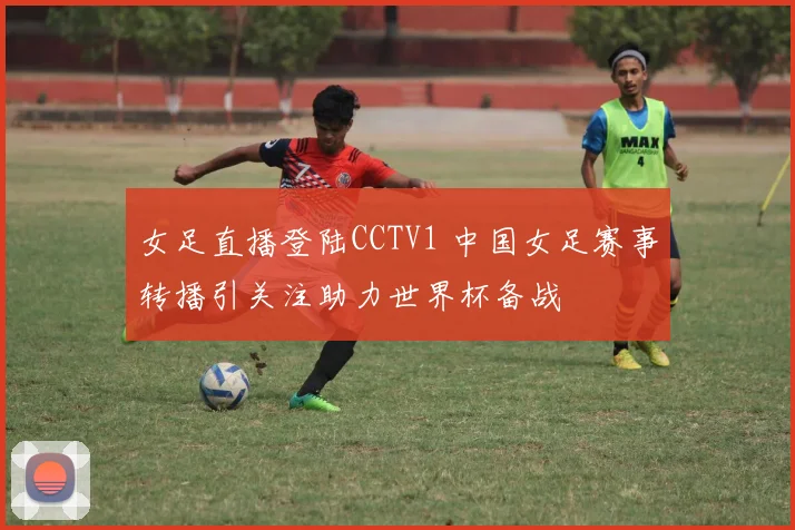 女足直播登陆CCTV1 中国女足赛事转播引关注助力世界杯备战