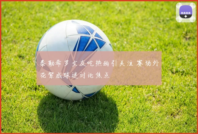 泰勒希罗女友吃热狗引关注 赛场外花絮成球迷讨论焦点