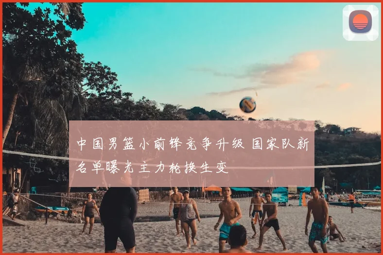 中国男篮小前锋竞争升级 国家队新名单曝光主力轮换生变