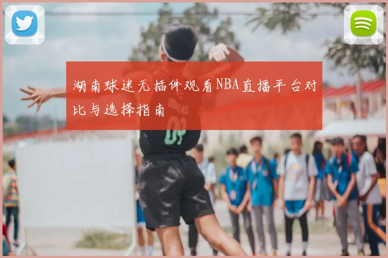 湖南球迷无插件观看NBA直播平台对比与选择指南
