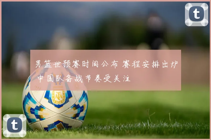 男篮世预赛时间公布 赛程安排出炉 中国队备战节奏受关注