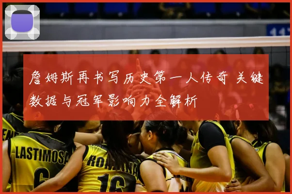 詹姆斯再书写历史第一人传奇 关键数据与冠军影响力全解析
