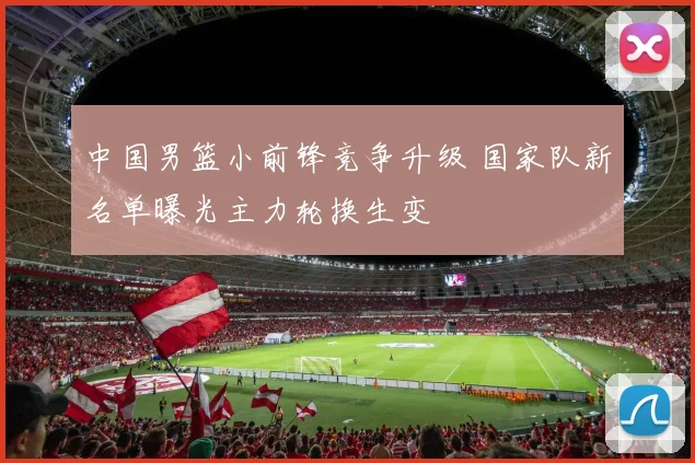 中国男篮小前锋竞争升级 国家队新名单曝光主力轮换生变