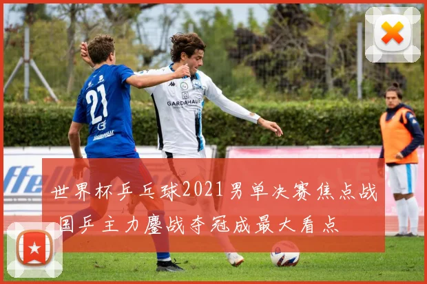 世界杯乒乓球2021男单决赛焦点战 国乒主力鏖战夺冠成最大看点