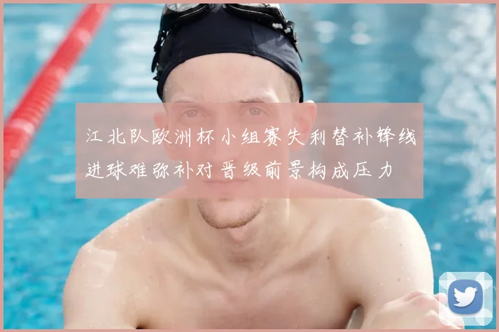 江北队欧洲杯小组赛失利替补锋线进球难弥补对晋级前景构成压力