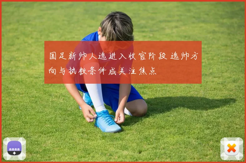 国足新帅人选进入收官阶段 选帅方向与执教条件成关注焦点