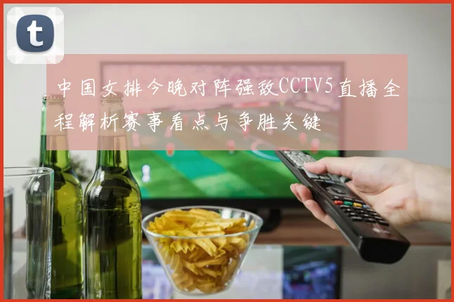 中国女排今晚对阵强敌CCTV5直播全程解析赛事看点与争胜关键