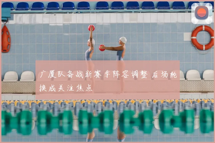 广厦队备战新赛季阵容调整 后场轮换成关注焦点