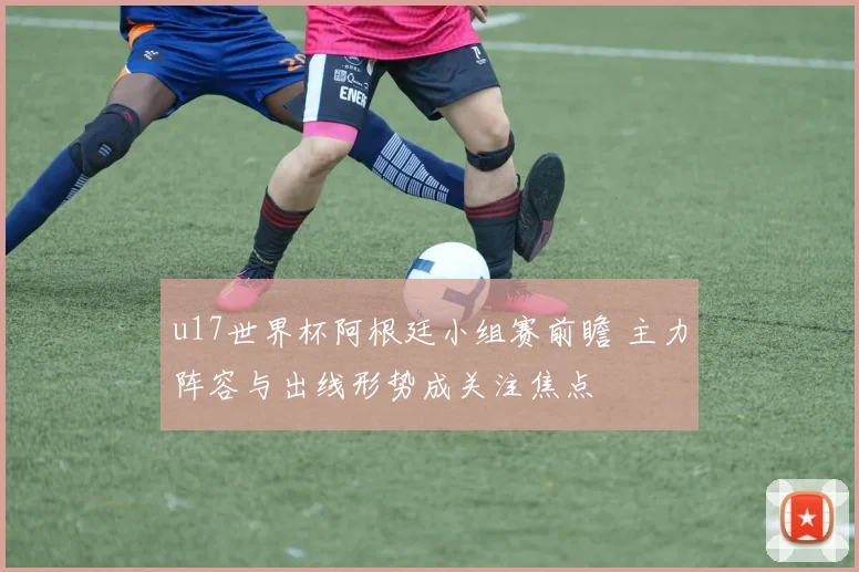 u17世界杯阿根廷小组赛前瞻 主力阵容与出线形势成关注焦点