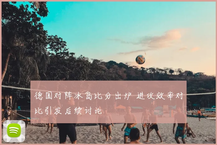 德国对阵冰岛比分出炉 进攻效率对比引发后续讨论