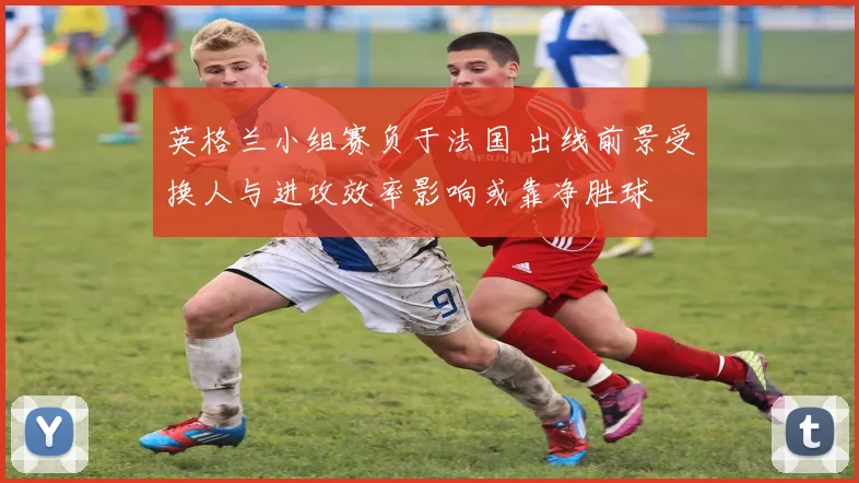英格兰小组赛负于法国 出线前景受换人与进攻效率影响或靠净胜球