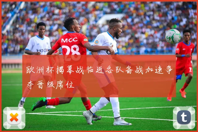 欧洲杯揭幕战临近各队备战加速争夺晋级席位