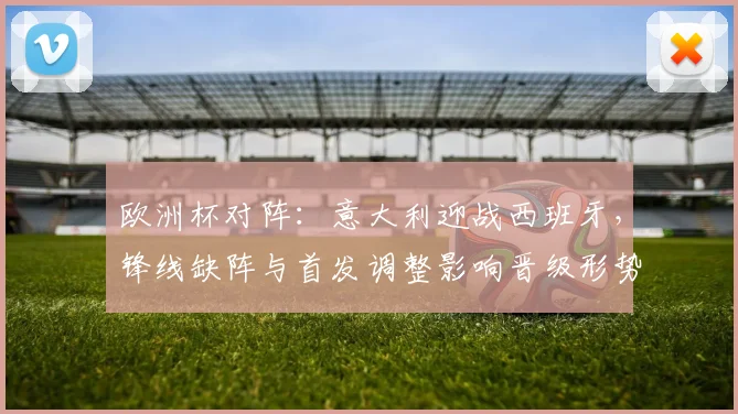 欧洲杯对阵：意大利迎战西班牙，锋线缺阵与首发调整影响晋级形势