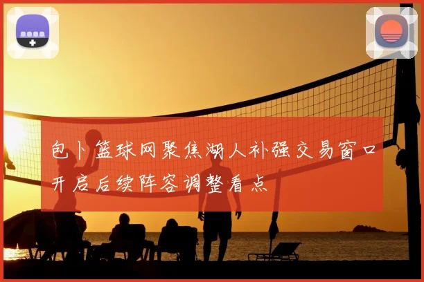 包卜篮球网聚焦湖人补强交易窗口开启后续阵容调整看点