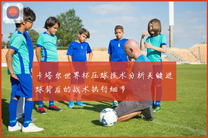 卡塔尔世界杯压球技术分析关键进球背后的战术执行细节