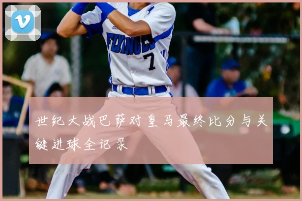 世纪大战巴萨对皇马最终比分与关键进球全记录