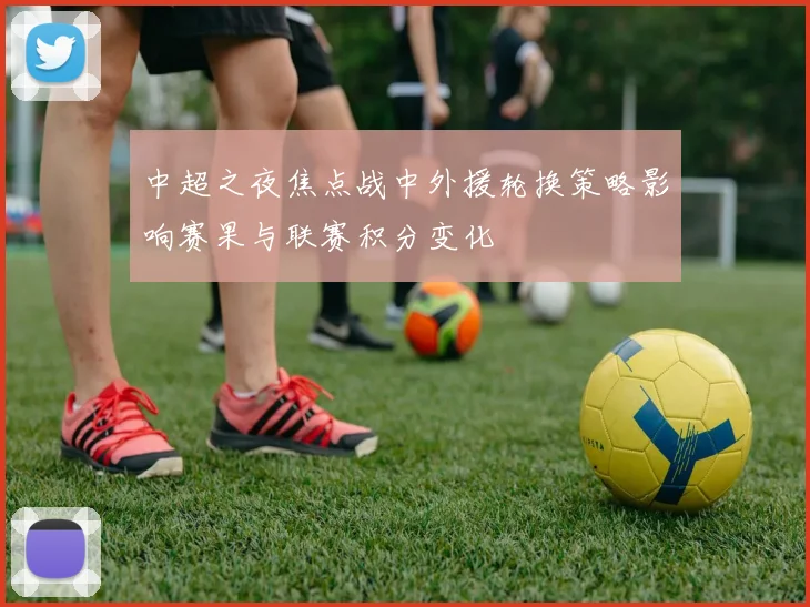 中超之夜焦点战中外援轮换策略影响赛果与联赛积分变化