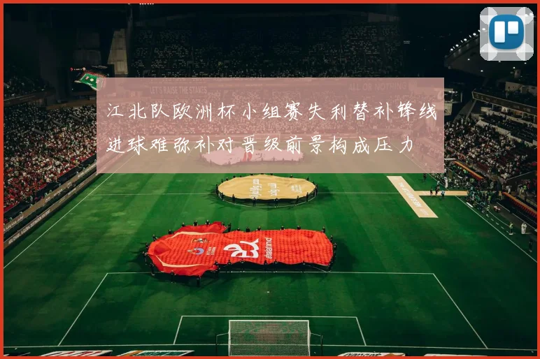 江北队欧洲杯小组赛失利替补锋线进球难弥补对晋级前景构成压力