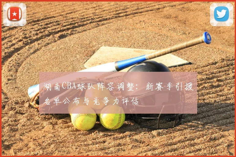 湖南CBA球队阵容调整：新赛季引援名单公布与竞争力评估