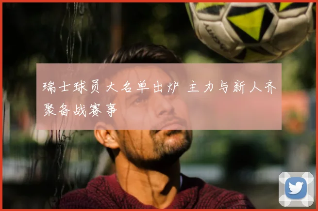 瑞士球员大名单出炉 主力与新人齐聚备战赛事