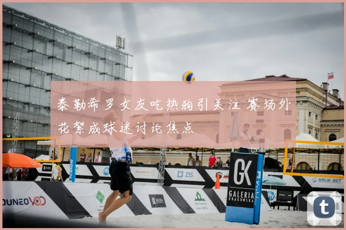 泰勒希罗女友吃热狗引关注 赛场外花絮成球迷讨论焦点