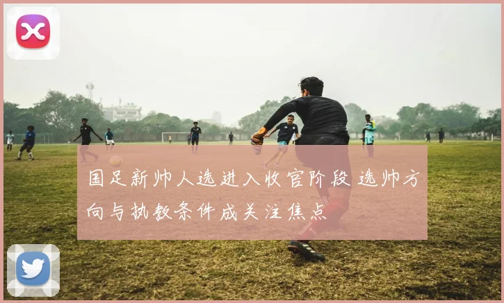 国足新帅人选进入收官阶段 选帅方向与执教条件成关注焦点