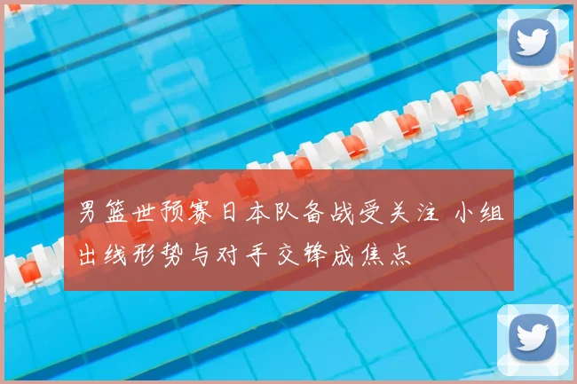 男篮世预赛日本队备战受关注 小组出线形势与对手交锋成焦点