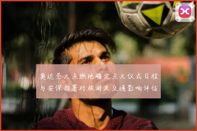 奥运圣火点燃地确定点火仪式日程与安保部署对旅游及交通影响评估