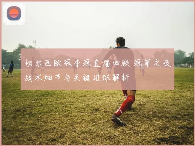 切尔西欧冠夺冠直播回顾 冠军之夜战术细节与关键进球解析