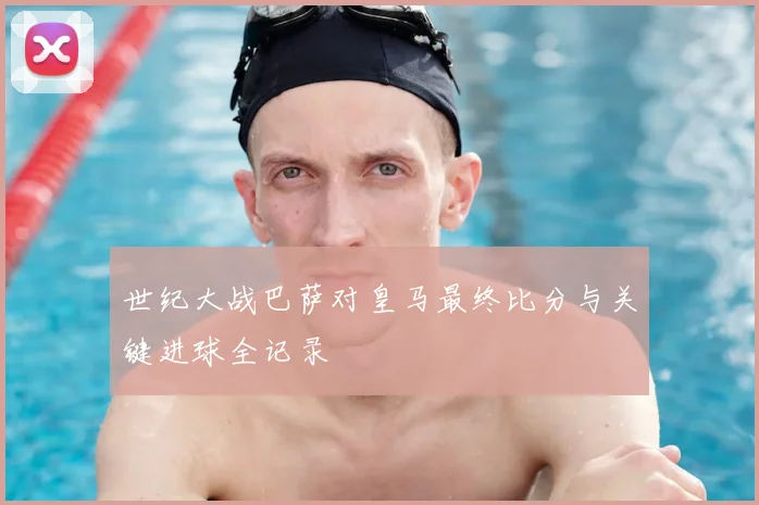 世纪大战巴萨对皇马最终比分与关键进球全记录
