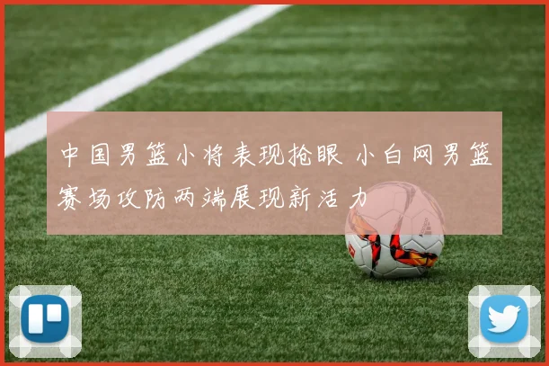 中国男篮小将表现抢眼 小白网男篮赛场攻防两端展现新活力