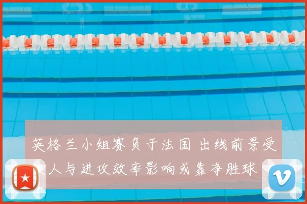 英格兰小组赛负于法国 出线前景受换人与进攻效率影响或靠净胜球