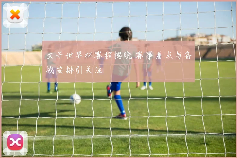 女子世界杯赛程揭晓 赛事看点与备战安排引关注