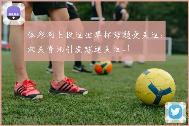 体彩网上投注世界杯话题受关注，相关资讯引发球迷关注_1