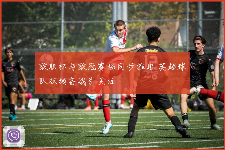 欧联杯与欧冠赛场同步推进 英超球队双线备战引关注