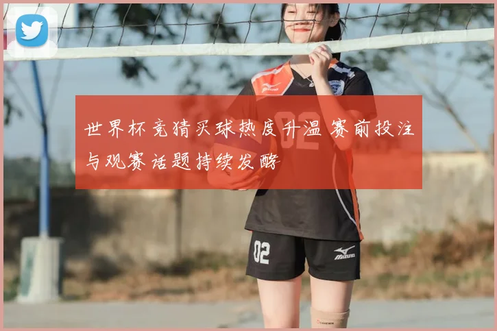 世界杯竞猜买球热度升温 赛前投注与观赛话题持续发酵