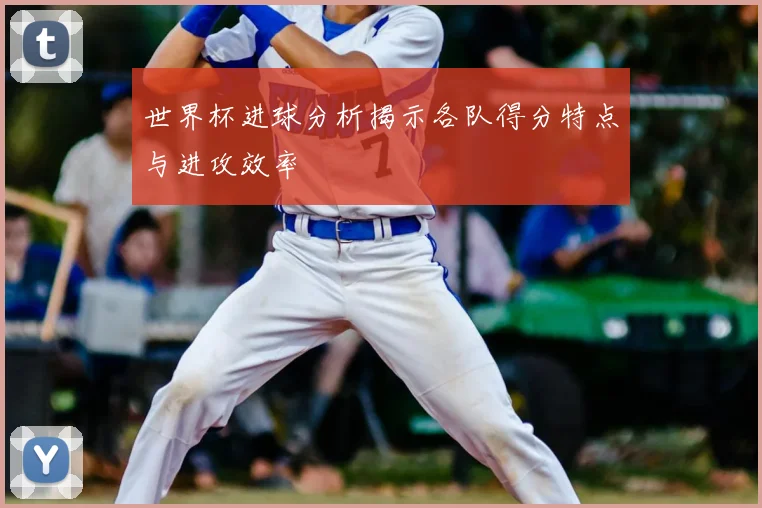 世界杯进球分析揭示各队得分特点与进攻效率